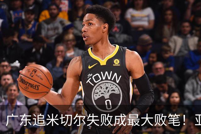 广东追米切尔失败成最大败笔！亚帅用废本土球员，杜锋旧部全迷失