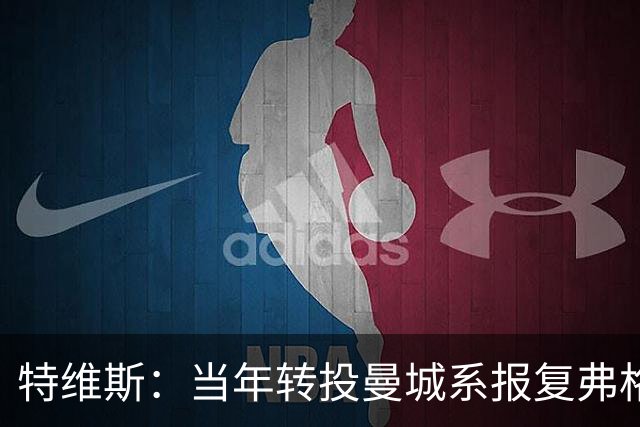 特维斯：当年转投曼城系报复弗格森未兑现曼联留队承诺